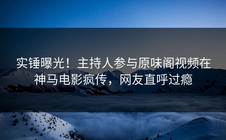 实锤曝光！主持人参与原味阁视频在神马电影疯传，网友直呼过瘾