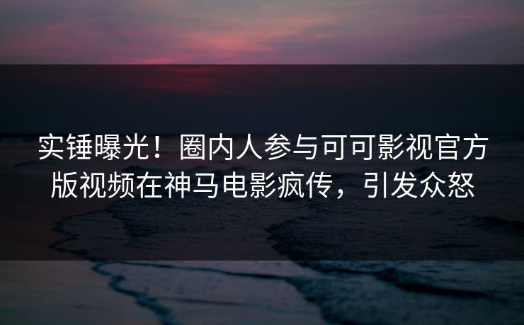 实锤曝光！圈内人参与可可影视官方版视频在神马电影疯传，引发众怒