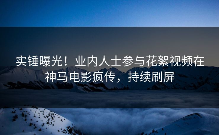 实锤曝光！业内人士参与花絮视频在神马电影疯传，持续刷屏
