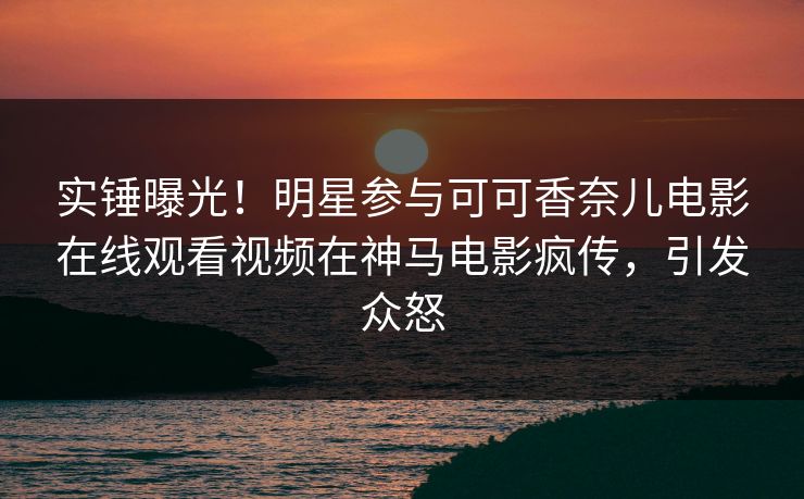 实锤曝光！明星参与可可香奈儿电影在线观看视频在神马电影疯传，引发众怒