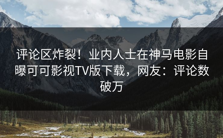 评论区炸裂！业内人士在神马电影自曝可可影视TV版下载，网友：评论数破万