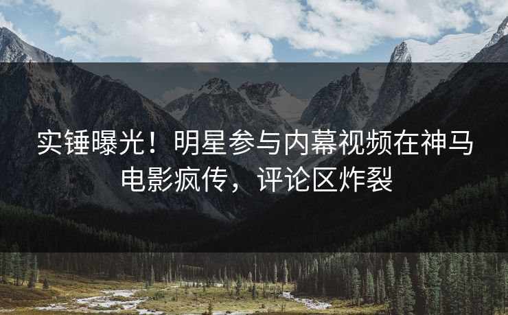 实锤曝光!明星参与内幕视频在神马电影疯传,评论区炸裂 实锤曝光!明星参与内幕视频在神马电影疯传,评论区炸裂