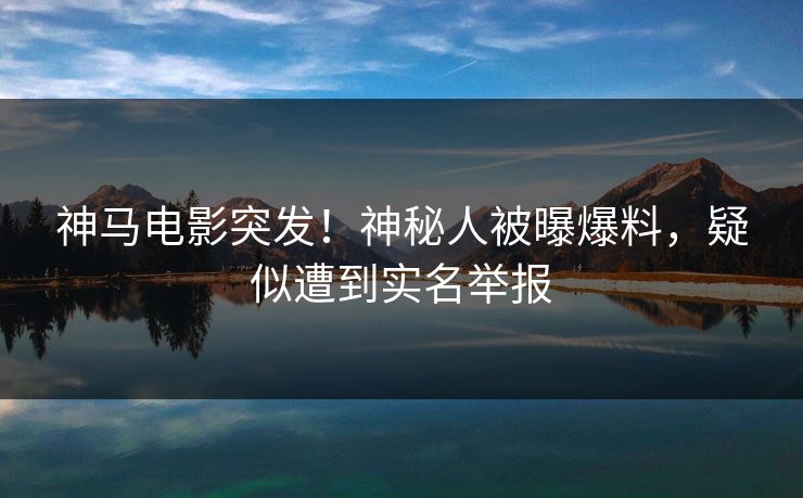 神马电影突发!神秘人被曝爆料,疑似遭到实名举报 神马电影突发!神秘人被曝爆料,疑似遭到实名举报