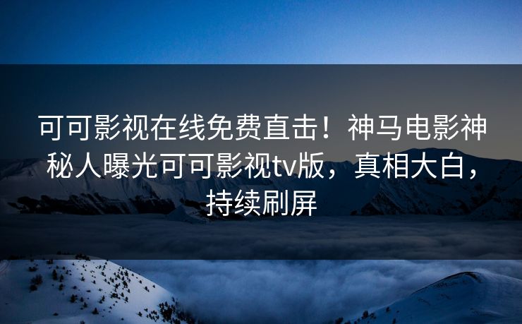 可可影视在线免费直击！神马电影神秘人曝光可可影视tv版，真相大白，持续刷屏