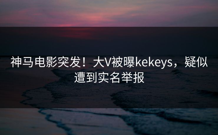 神马电影突发！大V被曝kekeys，疑似遭到实名举报