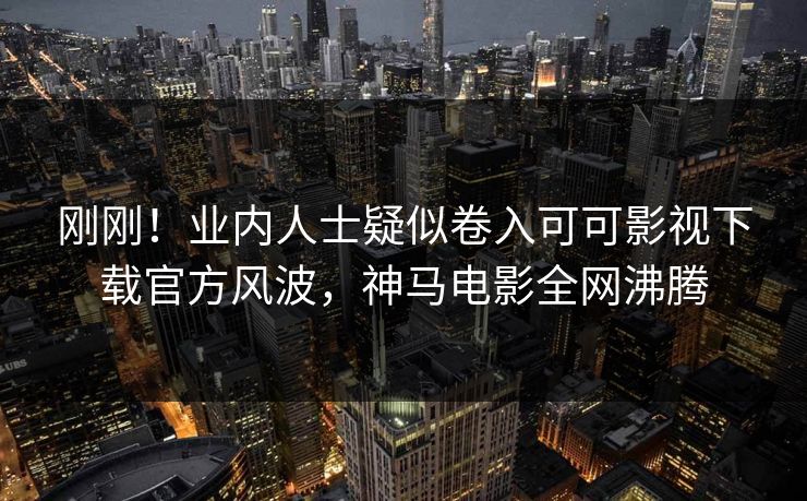 刚刚！业内人士疑似卷入可可影视下载官方风波，神马电影全网沸腾