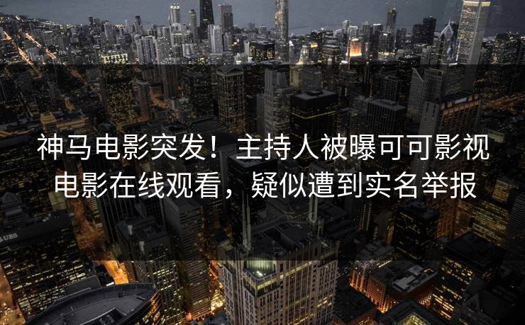 神马电影突发！主持人被曝可可影视电影在线观看，疑似遭到实名举报