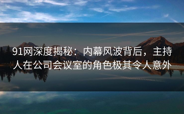 91网深度揭秘：内幕风波背后，主持人在公司会议室的角色极其令人意外