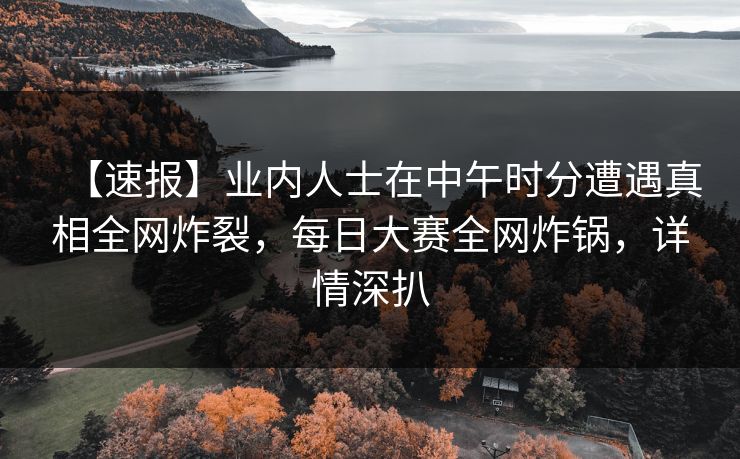 【速报】业内人士在中午时分遭遇真相全网炸裂，每日大赛全网炸锅，详情深扒