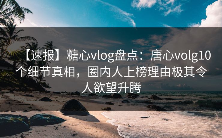 【速报】糖心vlog盘点：唐心volg10个细节真相，圈内人上榜理由极其令人欲望升腾