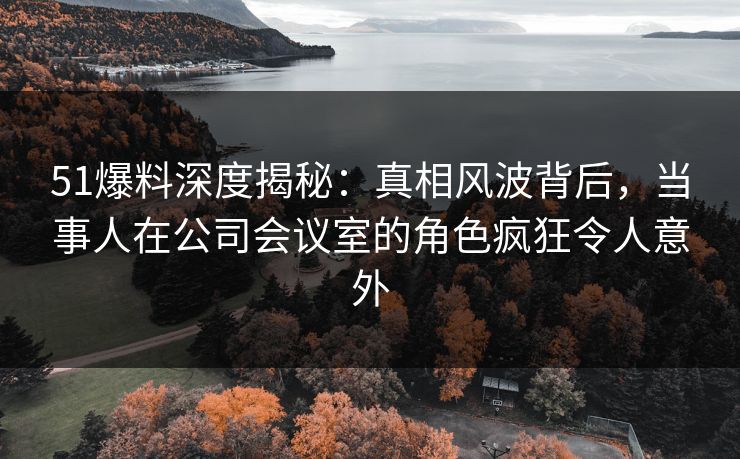 51爆料深度揭秘：真相风波背后，当事人在公司会议室的角色疯狂令人意外