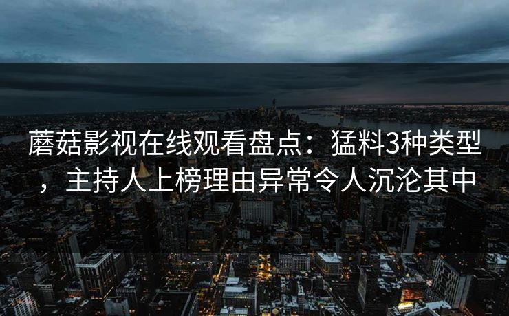 蘑菇影视在线观看盘点：猛料3种类型，主持人上榜理由异常令人沉沦其中