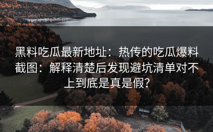 黑料吃瓜最新地址：热传的吃瓜爆料截图：解释清楚后发现避坑清单对不上到底是真是假？