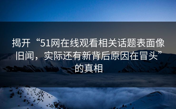 揭开“51网在线观看相关话题表面像旧闻，实际还有新背后原因在冒头”的真相