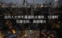 业内人士中午遭遇热点事件，51爆料引爆全网，真相曝光