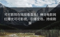 可可影院在线观看直击！神马电影网红曝光可可影視，引爆全场，持续刷屏