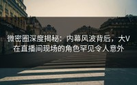 微密圈深度揭秘：内幕风波背后，大V在直播间现场的角色罕见令人意外