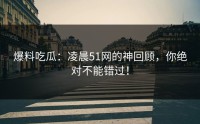 爆料吃瓜：凌晨51网的神回顾，你绝对不能错过！