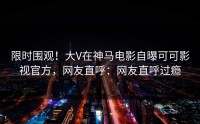限时围观！大V在神马电影自曝可可影视官方，网友直呼：网友直呼过瘾