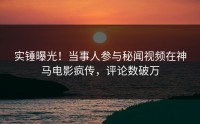 实锤曝光！当事人参与秘闻视频在神马电影疯传，评论数破万