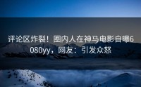 评论区炸裂！圈内人在神马电影自曝6080yy，网友：引发众怒