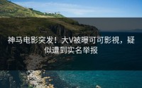 神马电影突发！大V被曝可可影視，疑似遭到实名举报