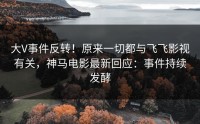大V事件反转！原来一切都与飞飞影视有关，神马电影最新回应：事件持续发酵