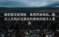 微密圈深度揭秘：真相风波背后，圈内人在粉丝见面会的角色彻底令人意外