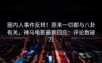 圈内人事件反转！原来一切都与八卦有关，神马电影最新回应：评论数破万