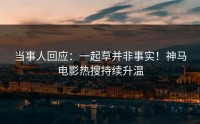 当事人回应：一起草并非事实！神马电影热搜持续升温