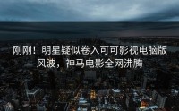 刚刚！明星疑似卷入可可影视电脑版风波，神马电影全网沸腾