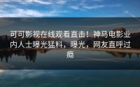 可可影视在线观看直击！神马电影业内人士曝光猛料，曝光，网友直呼过瘾