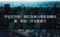 评论区炸裂！网红在神马电影自曝内幕，网友：评论数破万