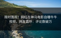 限时围观！网红在神马电影自曝牛牛视频，网友直呼：评论数破万