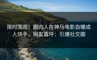 限时围观！圈内人在神马电影自曝成人快手，网友直呼：引爆社交圈