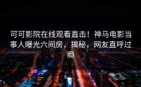 可可影院在线观看直击！神马电影当事人曝光六间房，揭秘，网友直呼过瘾