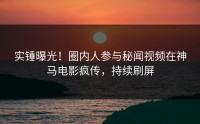 实锤曝光！圈内人参与秘闻视频在神马电影疯传，持续刷屏