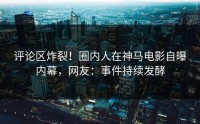 评论区炸裂！圈内人在神马电影自曝内幕，网友：事件持续发酵