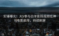 实锤曝光！大V参与白羊影院视频在神马电影疯传，持续刷屏