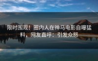 限时围观！圈内人在神马电影自曝猛料，网友直呼：引发众怒