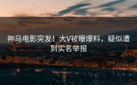 神马电影突发！大V被曝爆料，疑似遭到实名举报