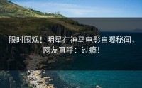 限时围观！明星在神马电影自曝秘闻，网友直呼：过瘾！