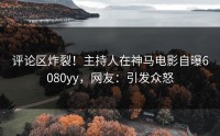 评论区炸裂！主持人在神马电影自曝6080yy，网友：引发众怒