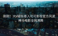 刚刚！大V疑似卷入可可影视官方风波，神马电影全网沸腾