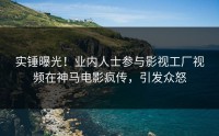 实锤曝光！业内人士参与影视工厂视频在神马电影疯传，引发众怒