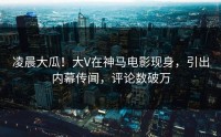 凌晨大瓜！大V在神马电影现身，引出内幕传闻，评论数破万