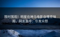 限时围观！明星在神马电影自曝原味阁，网友直呼：引发众怒