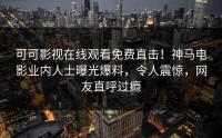 可可影视在线观看免费直击！神马电影业内人士曝光爆料，令人震惊，网友直呼过瘾