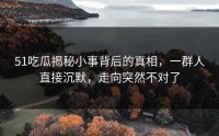 51吃瓜揭秘小事背后的真相，一群人直接沉默，走向突然不对了