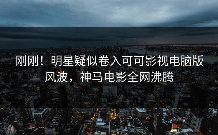 刚刚！明星疑似卷入可可影视电脑版风波，神马电影全网沸腾